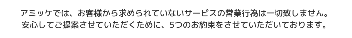 アミッケでは、お客様から求められていないサービスの営業行為は一切致しません。安心してご提案させていただくために、5つのお約束をさせていただいております。
